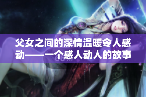 父女之間的深情溫暖令人感動(dòng)——一個(gè)感人動(dòng)人的故事