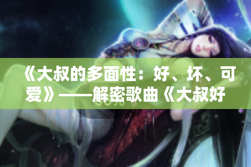 《大叔的多面性：好、壞、可愛(ài)》——解密歌曲《大叔好大叔壞》