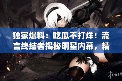 獨家爆料：吃瓜不打烊！流言終結(jié)者揭秘明星內(nèi)幕，精彩八卦盡在其中(1)