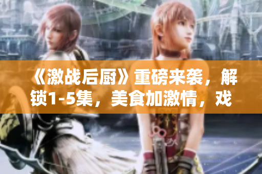 《激戰(zhàn)后廚》重磅來襲，解鎖1-5集，美食加激情，戲劇再升級！