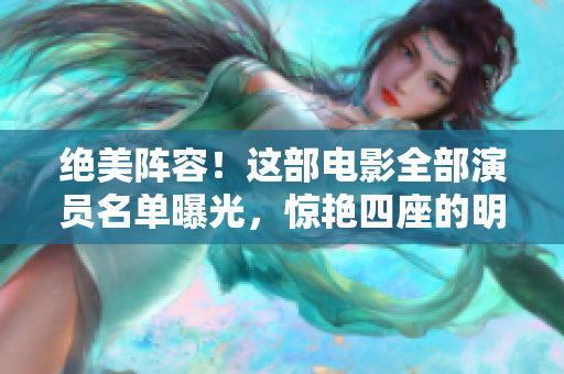 絕美陣容！這部電影全部演員名單曝光，驚艷四座的明星陣容引發(fā)期待