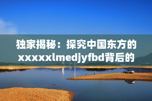 獨(dú)家揭秘：探究中國(guó)東方的xxxxxlmedjyfbd背后的真相