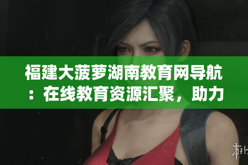 福建大菠蘿湖南教育網(wǎng)導(dǎo)航：在線教育資源匯聚，助力湖南教育發(fā)展(1)