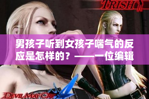 男孩子聽到女孩子喘氣的反應(yīng)是怎樣的？——一位編輯的思考