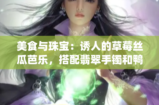 美食與珠寶：誘人的草莓絲瓜芭樂，搭配翡翠手鐲和鴨脖的獨(dú)特組合(1)