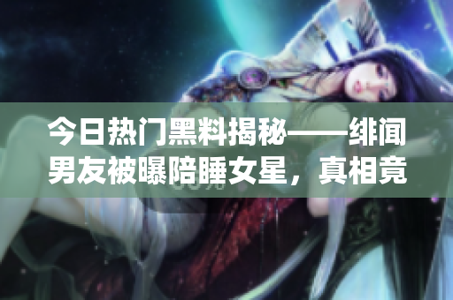 今日熱門黑料揭秘——緋聞男友被曝陪睡女星，真相竟讓人出乎意料！(1)