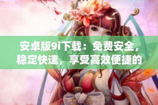 安卓版9i下載：免費(fèi)安全，穩(wěn)定快速，享受高效便捷的使用體驗(yàn)(1)