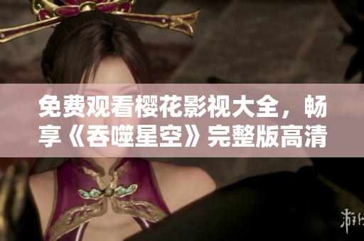 免費(fèi)觀看櫻花影視大全，暢享《吞噬星空》完整版高清影片