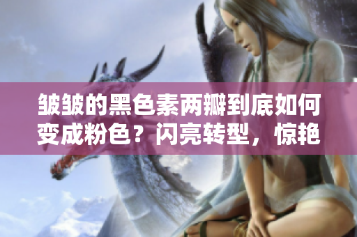 皺皺的黑色素兩瓣到底如何變成粉色？閃亮轉(zhuǎn)型，驚艷全場(chǎng)！