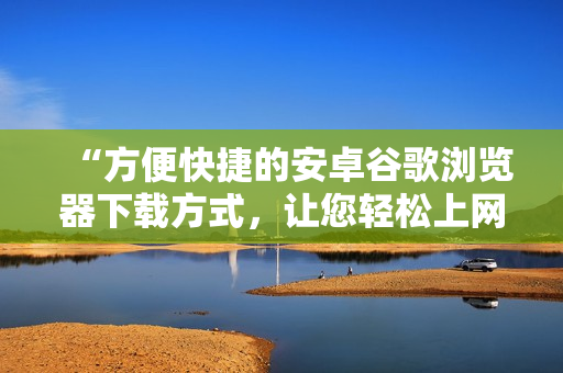 “方便快捷的安卓谷歌瀏覽器下載方式，讓您輕松上網(wǎng)瀏覽”