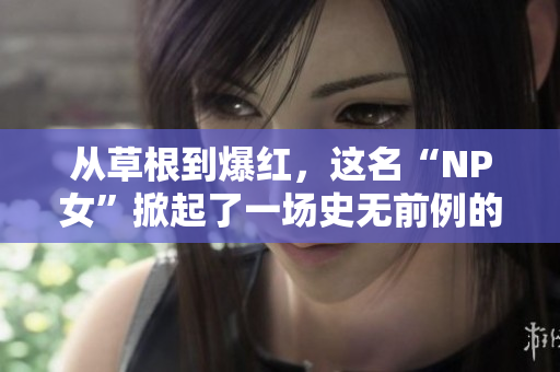 從草根到爆紅，這名“NP女”掀起了一場史無前例的網(wǎng)絡(luò)風(fēng)暴！