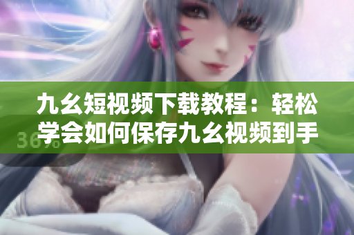 九幺短視頻下載教程：輕松學(xué)會如何保存九幺視頻到手機