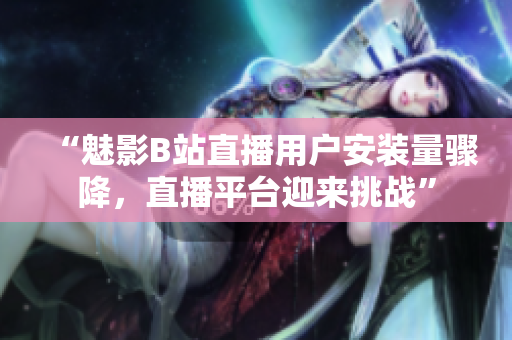 “魅影B站直播用戶安裝量驟降，直播平臺迎來挑戰(zhàn)”
