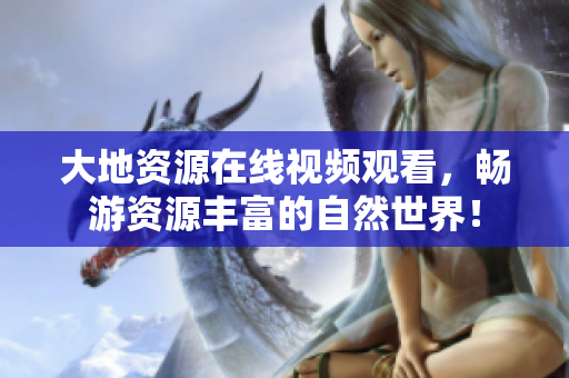 大地資源在線視頻觀看，暢游資源豐富的自然世界！