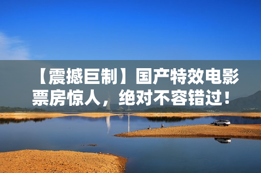 【震撼巨制】國產(chǎn)特效電影票房驚人，絕對不容錯過！