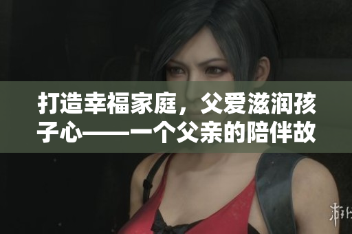 打造幸福家庭，父愛滋潤孩子心——一個父親的陪伴故事