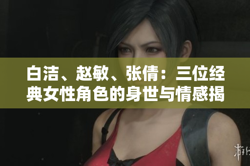 白潔、趙敏、張倩：三位經(jīng)典女性角色的身世與情感揭秘