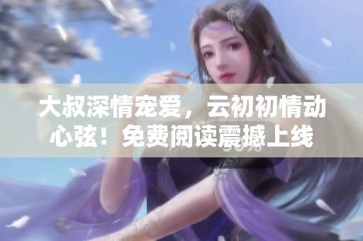 大叔深情寵愛，云初初情動心弦！免費閱讀震撼上線