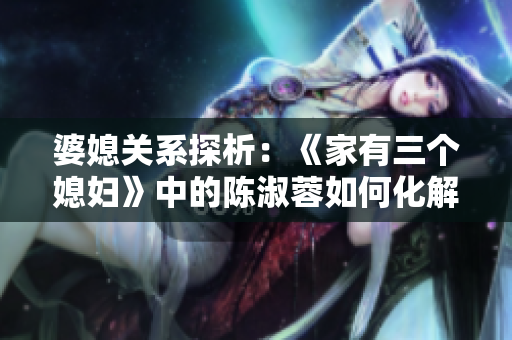 婆媳關(guān)系探析：《家有三個媳婦》中的陳淑蓉如何化解家庭危機(jī)？