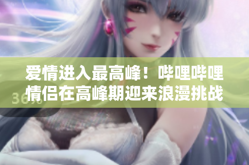 愛情進(jìn)入最高峰！嗶哩嗶哩情侶在高峰期迎來浪漫挑戰(zhàn)