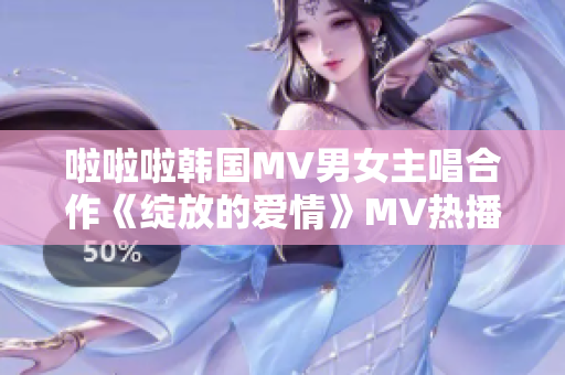 啦啦啦韓國MV男女主唱合作《綻放的愛情》MV熱播 
