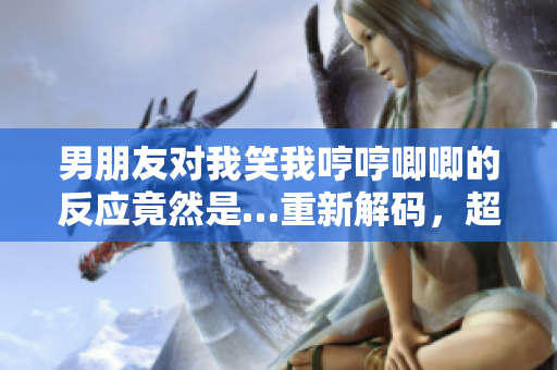 男朋友對我笑我哼哼唧唧的反應竟然是…重新解碼，超出我的預期