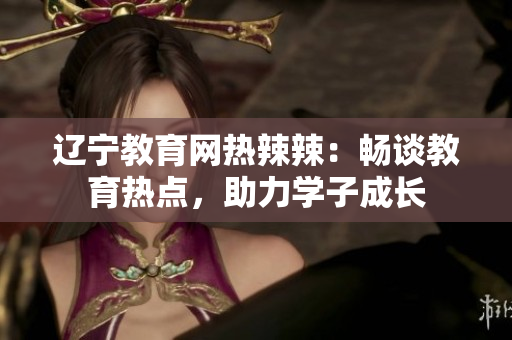 遼寧教育網(wǎng)熱辣辣：暢談教育熱點(diǎn)，助力學(xué)子成長