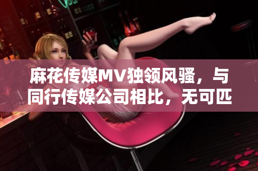 麻花傳媒MV獨(dú)領(lǐng)風(fēng)騷，與同行傳媒公司相比，無(wú)可匹敵