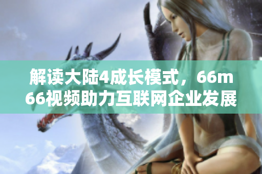 解讀大陸4成長模式，66m66視頻助力互聯(lián)網(wǎng)企業(yè)發(fā)展