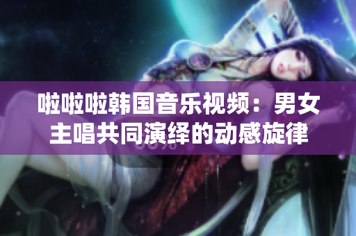 啦啦啦韓國音樂視頻：男女主唱共同演繹的動(dòng)感旋律