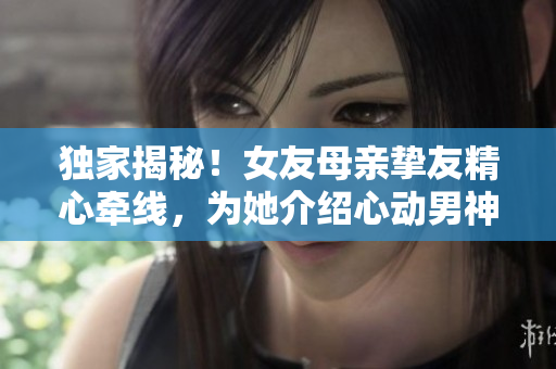 獨(dú)家揭秘！女友母親摯友精心牽線，為她介紹心動(dòng)男神？