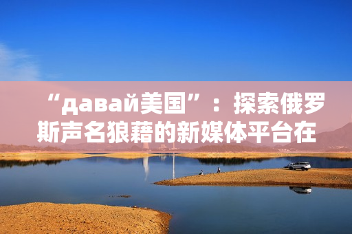 “давай美國”：探索俄羅斯聲名狼藉的新媒體平臺在美國的影響力
