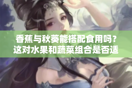 香蕉與秋葵能搭配食用嗎？這對水果和蔬菜組合是否適宜？