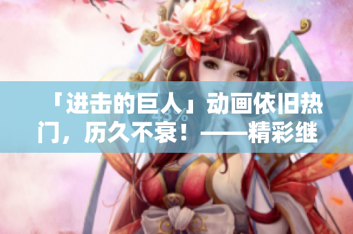「進擊的巨人」動畫依舊熱門，歷久不衰！——精彩繼續(xù)！