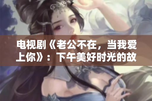 電視劇《老公不在，當我愛上你》：下午美好時光的故事