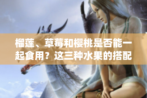 榴蓮、草莓和櫻桃是否能一起食用？這三種水果的搭配是否安全？(1)