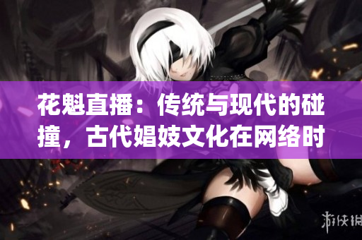 花魁直播：傳統(tǒng)與現(xiàn)代的碰撞，古代娼妓文化在網(wǎng)絡(luò)時代的傳承(1)