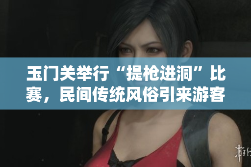 玉門關舉行“提槍進洞”比賽，民間傳統(tǒng)風俗引來游客涌入。