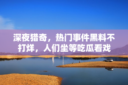 深夜獵奇，熱門事件黑料不打烊，人們坐等吃瓜看戲