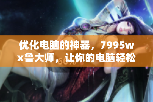 優(yōu)化電腦的神器，7995wx魯大師，讓你的電腦輕松疾行