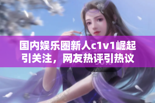 國內(nèi)娛樂圈新人c1v1崛起引關(guān)注，網(wǎng)友熱評(píng)引熱議