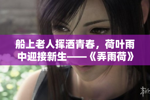 船上老人揮灑青春，荷葉雨中迎接新生——《弄雨荷》第十二集重磅上映