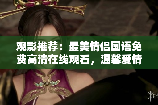 觀影推薦：最美情侶國(guó)語(yǔ)免費(fèi)高清在線觀看，溫馨愛(ài)情故事溫暖人心