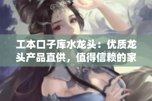 工本口子庫(kù)水龍頭：優(yōu)質(zhì)龍頭產(chǎn)品直供，值得信賴的家居裝修選擇(1)