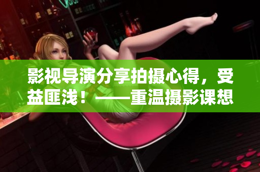 影視導(dǎo)演分享拍攝心得，受益匪淺！——重溫?cái)z影課想通關(guān)拍攝！