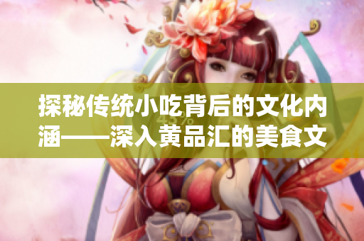 探秘傳統(tǒng)小吃背后的文化內(nèi)涵——深入黃品匯的美食文化之旅