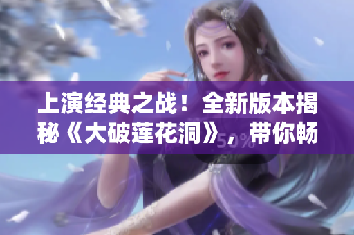上演經(jīng)典之戰(zhàn)！全新版本揭秘《大破蓮花洞》，帶你暢游仙俠世界