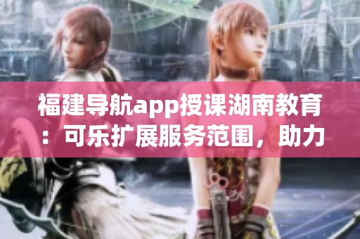 福建導(dǎo)航app授課湖南教育：可樂擴(kuò)展服務(wù)范圍，助力教學(xué)創(chuàng)新(1)