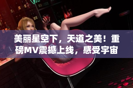 美麗星空下，天道之美！重磅MV震撼上線，感受宇宙奇跡！(1)
