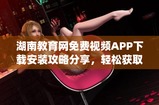 湖南教育網(wǎng)免費(fèi)視頻APP下載安裝攻略分享，輕松獲取豐富教學(xué)資源(1)